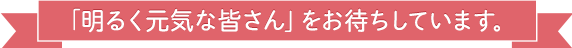 明るく元気な皆さんをお待ちしています。